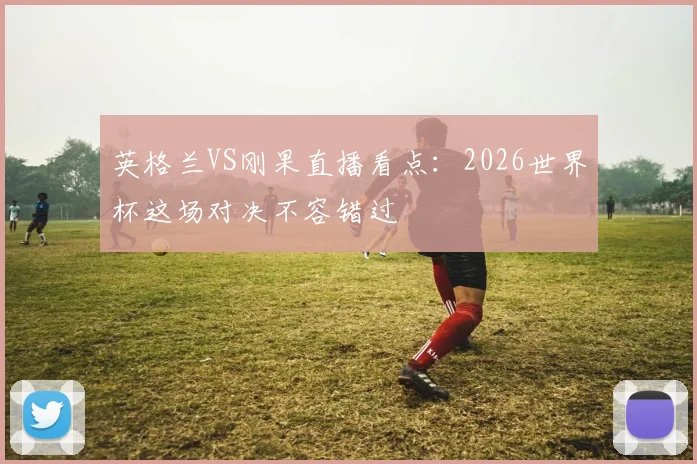 英格兰VS刚果直播看点：2026世界杯这场对决不容错过