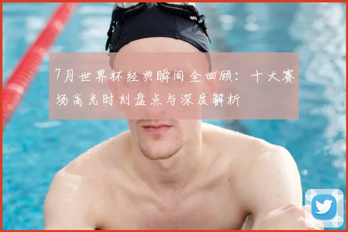 7月世界杯经典瞬间全回顾：十大赛场高光时刻盘点与深度解析