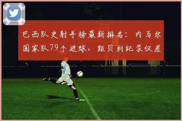 巴西队史射手榜最新排名：内马尔国家队79个进球，距贝利纪录仅差多少？