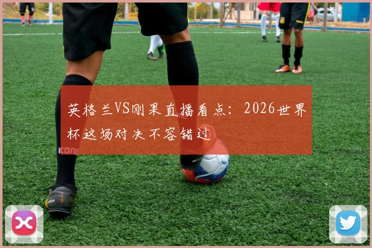 英格兰VS刚果直播看点:2026世界杯这场对决不容错过