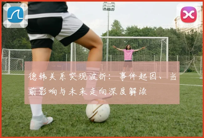 德韩关系突现波折：事件起因、当前影响与未来走向深度解读