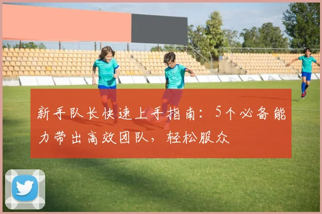新手队长快速上手指南：5个必备能力带出高效团队，轻松服众