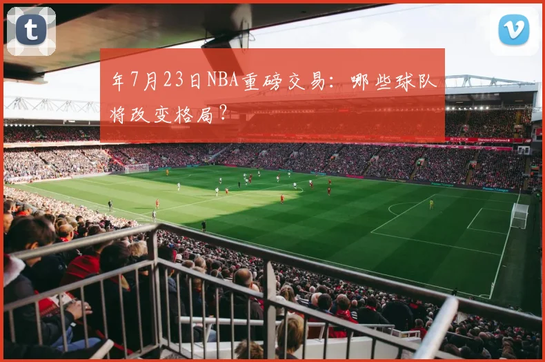 年7月23日NBA重磅交易：哪些球队将改变格局？