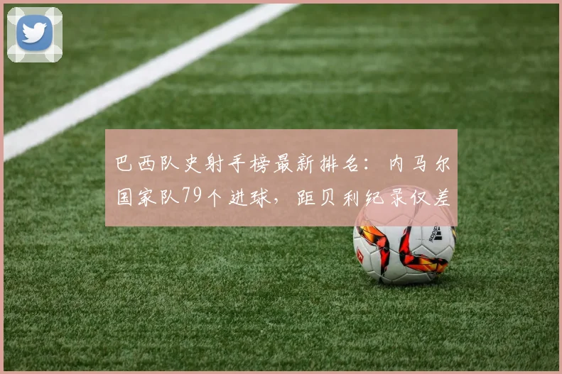 巴西队史射手榜最新排名:内马尔国家队79个进球,距贝利纪录仅差多少?